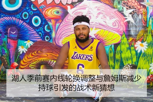 湖人季前赛内线轮换调整与詹姆斯减少持球引发的战术新猜想